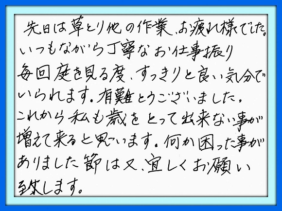 先日は草とり他の作業、お疲れ様で した。いつもながら丁寧なお仕事振り 毎回庭を見る度、すっきりと良い気分 でいらます。有難うございました。これ から私も歳をとって出来ない事が増え て来ると思います。何か困った事が ありました節は又、宜しくお願い致し ます。